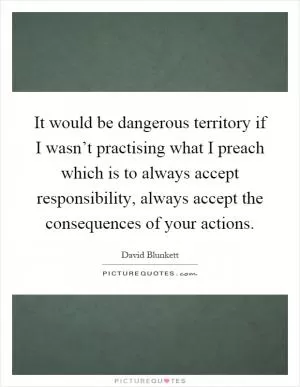 It would be dangerous territory if I wasn’t practising what I preach which is to always accept responsibility, always accept the consequences of your actions Picture Quote #1