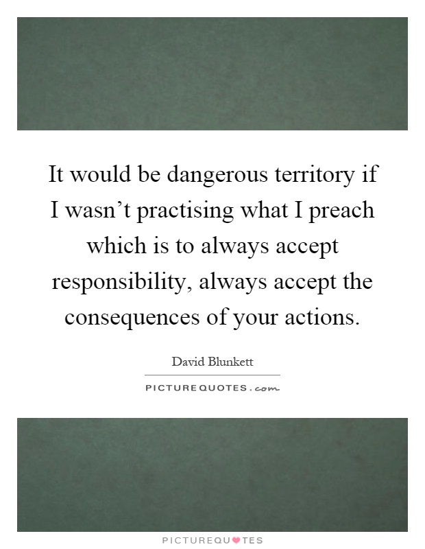 It would be dangerous territory if I wasn't practising what I preach which is to always accept responsibility, always accept the consequences of your actions Picture Quote #1