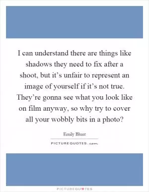 I can understand there are things like shadows they need to fix after a shoot, but it’s unfair to represent an image of yourself if it’s not true. They’re gonna see what you look like on film anyway, so why try to cover all your wobbly bits in a photo? Picture Quote #1