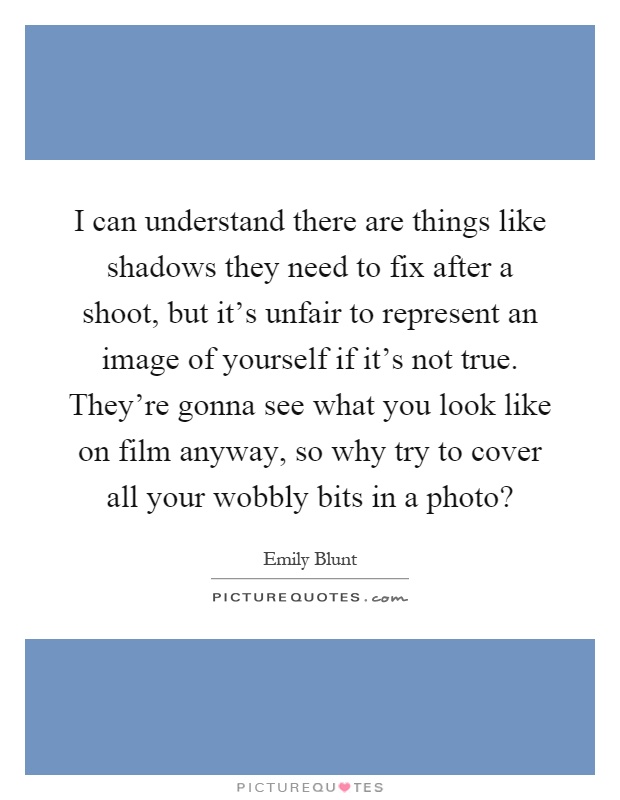 I can understand there are things like shadows they need to fix after a shoot, but it's unfair to represent an image of yourself if it's not true. They're gonna see what you look like on film anyway, so why try to cover all your wobbly bits in a photo? Picture Quote #1