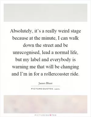 Absolutely, it’s a really weird stage because at the minute, I can walk down the street and be unrecognised, lead a normal life, but my label and everybody is warning me that will be changing and I’m in for a rollercoaster ride Picture Quote #1