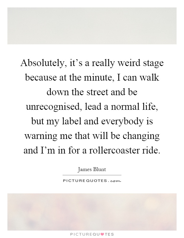 Absolutely, it's a really weird stage because at the minute, I can walk down the street and be unrecognised, lead a normal life, but my label and everybody is warning me that will be changing and I'm in for a rollercoaster ride Picture Quote #1