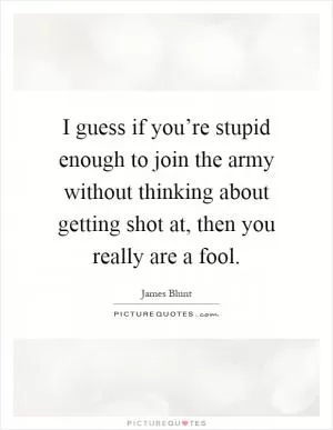 I guess if you’re stupid enough to join the army without thinking about getting shot at, then you really are a fool Picture Quote #1