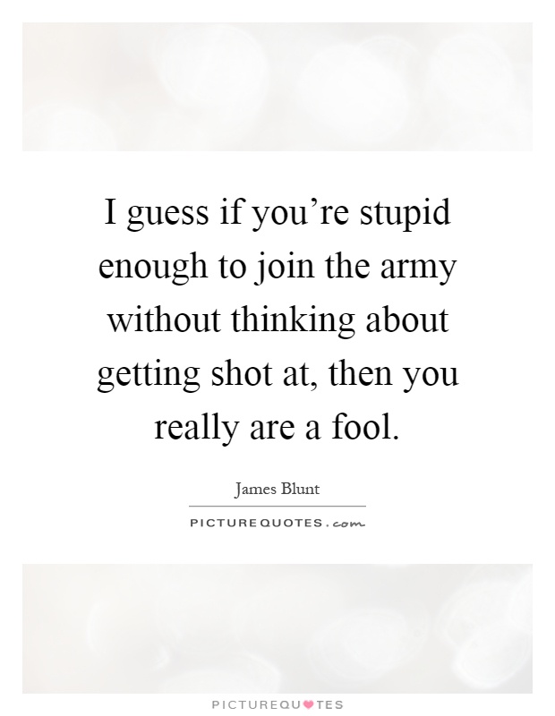 I guess if you're stupid enough to join the army without thinking about getting shot at, then you really are a fool Picture Quote #1