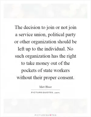 The decision to join or not join a service union, political party or other organization should be left up to the individual. No such organization has the right to take money out of the pockets of state workers without their proper consent Picture Quote #1