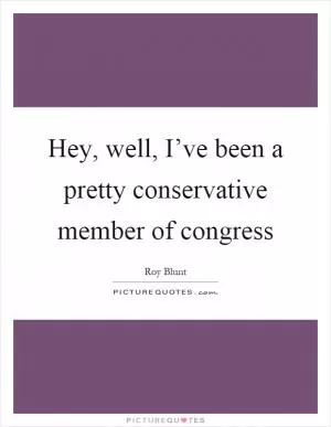 Hey, well, I’ve been a pretty conservative member of congress Picture Quote #1