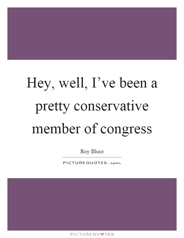 Hey, well, I've been a pretty conservative member of congress Picture Quote #1