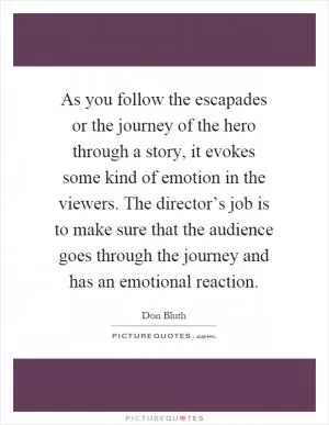 As you follow the escapades or the journey of the hero through a story, it evokes some kind of emotion in the viewers. The director’s job is to make sure that the audience goes through the journey and has an emotional reaction Picture Quote #1