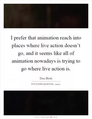 I prefer that animation reach into places where live action doesn’t go, and it seems like all of animation nowadays is trying to go where live action is Picture Quote #1