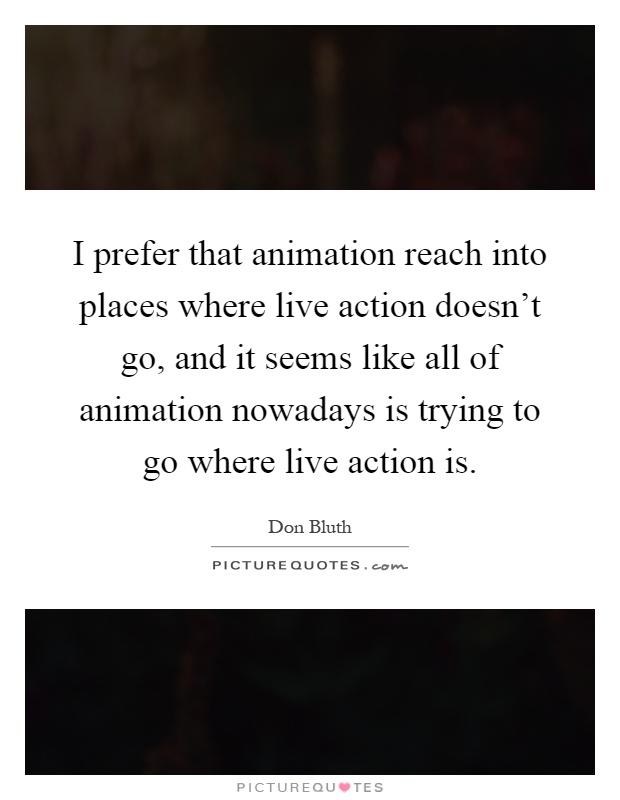 I prefer that animation reach into places where live action doesn't go, and it seems like all of animation nowadays is trying to go where live action is Picture Quote #1