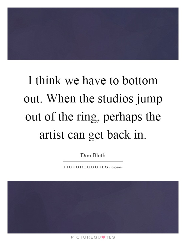 I think we have to bottom out. When the studios jump out of the ring, perhaps the artist can get back in Picture Quote #1