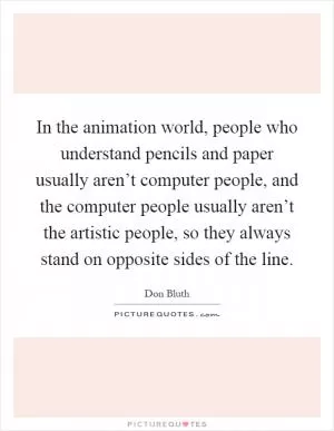 In the animation world, people who understand pencils and paper usually aren’t computer people, and the computer people usually aren’t the artistic people, so they always stand on opposite sides of the line Picture Quote #1