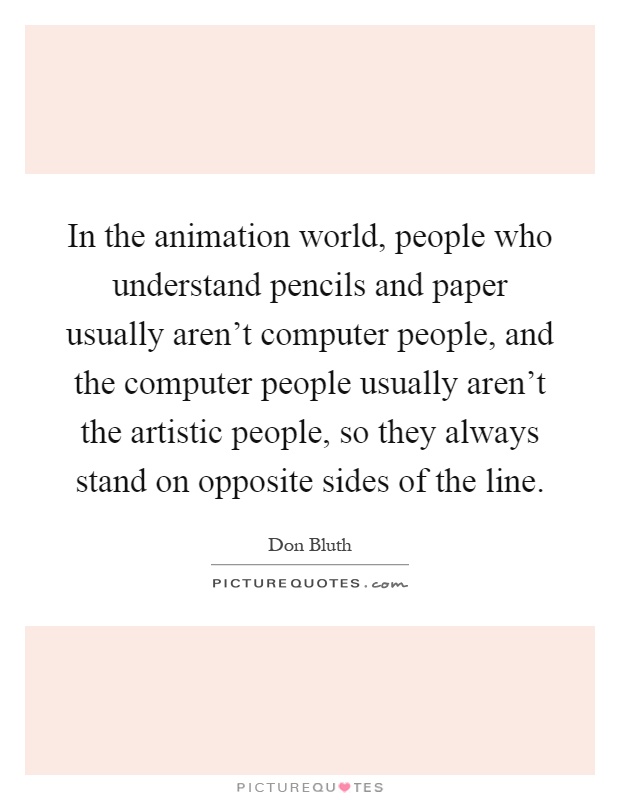 In the animation world, people who understand pencils and paper usually aren't computer people, and the computer people usually aren't the artistic people, so they always stand on opposite sides of the line Picture Quote #1