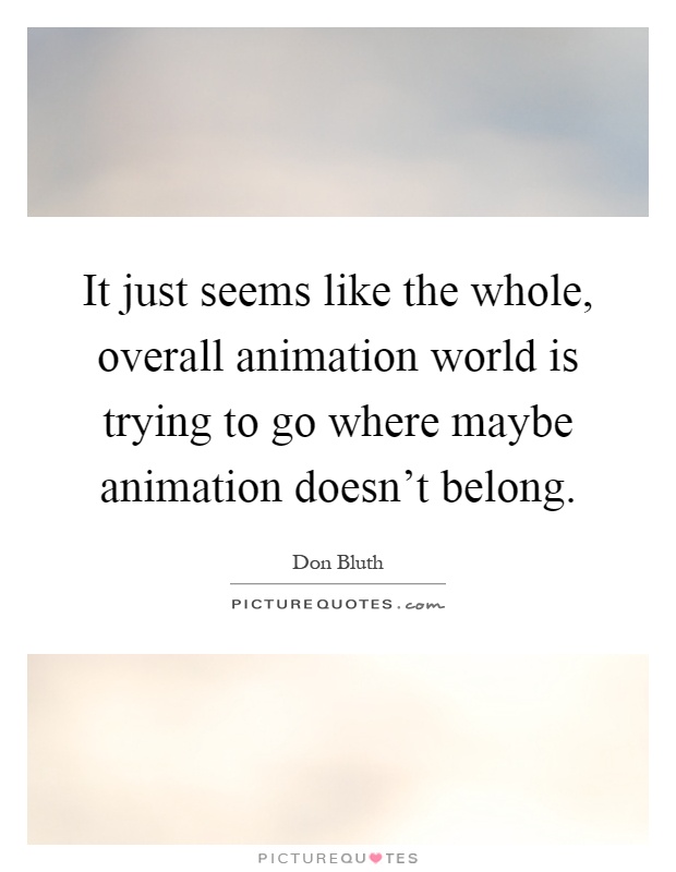 It just seems like the whole, overall animation world is trying to go where maybe animation doesn't belong Picture Quote #1