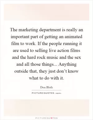 The marketing department is really an important part of getting an animated film to work. If the people running it are used to selling live action films and the hard rock music and the sex and all those things... Anything outside that, they just don’t know what to do with it Picture Quote #1