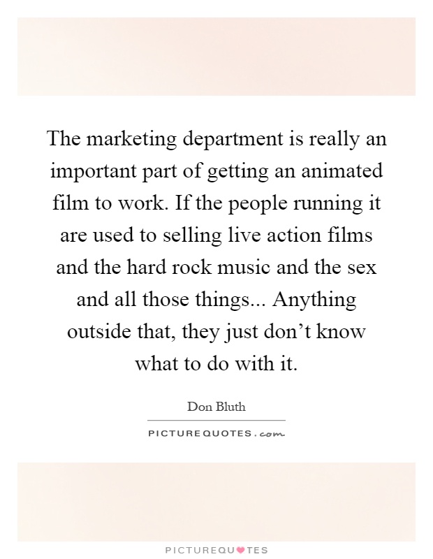 The marketing department is really an important part of getting an animated film to work. If the people running it are used to selling live action films and the hard rock music and the sex and all those things... Anything outside that, they just don't know what to do with it Picture Quote #1
