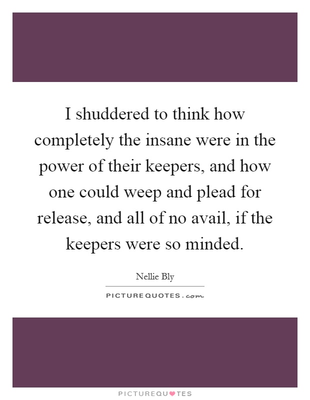 I shuddered to think how completely the insane were in the power of their keepers, and how one could weep and plead for release, and all of no avail, if the keepers were so minded Picture Quote #1