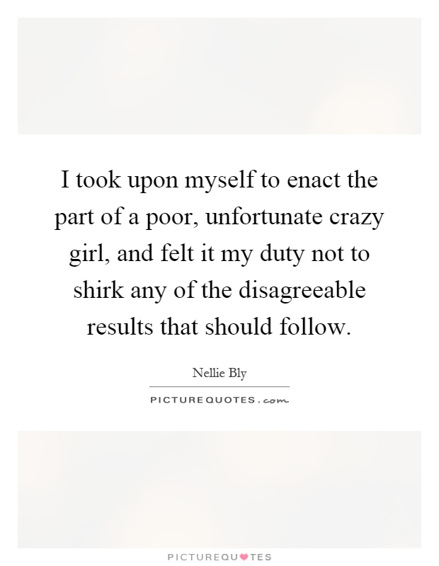 I took upon myself to enact the part of a poor, unfortunate crazy girl, and felt it my duty not to shirk any of the disagreeable results that should follow Picture Quote #1
