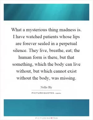 What a mysterious thing madness is. I have watched patients whose lips are forever sealed in a perpetual silence. They live, breathe, eat; the human form is there, but that something, which the body can live without, but which cannot exist without the body, was missing Picture Quote #1