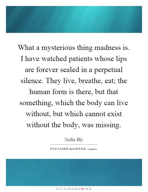 What a mysterious thing madness is. I have watched patients whose lips are forever sealed in a perpetual silence. They live, breathe, eat; the human form is there, but that something, which the body can live without, but which cannot exist without the body, was missing Picture Quote #1