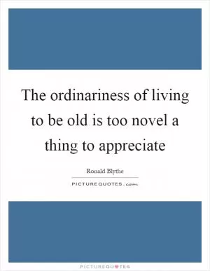 The ordinariness of living to be old is too novel a thing to appreciate Picture Quote #1