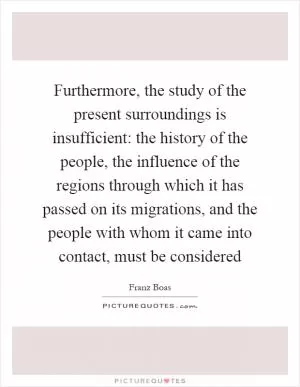 Furthermore, the study of the present surroundings is insufficient: the history of the people, the influence of the regions through which it has passed on its migrations, and the people with whom it came into contact, must be considered Picture Quote #1