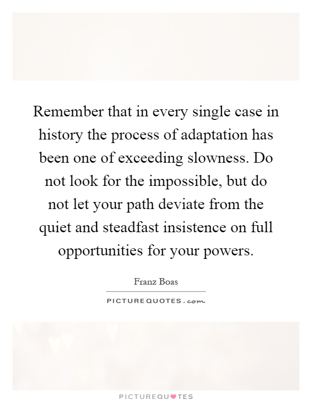 Remember that in every single case in history the process of adaptation has been one of exceeding slowness. Do not look for the impossible, but do not let your path deviate from the quiet and steadfast insistence on full opportunities for your powers Picture Quote #1