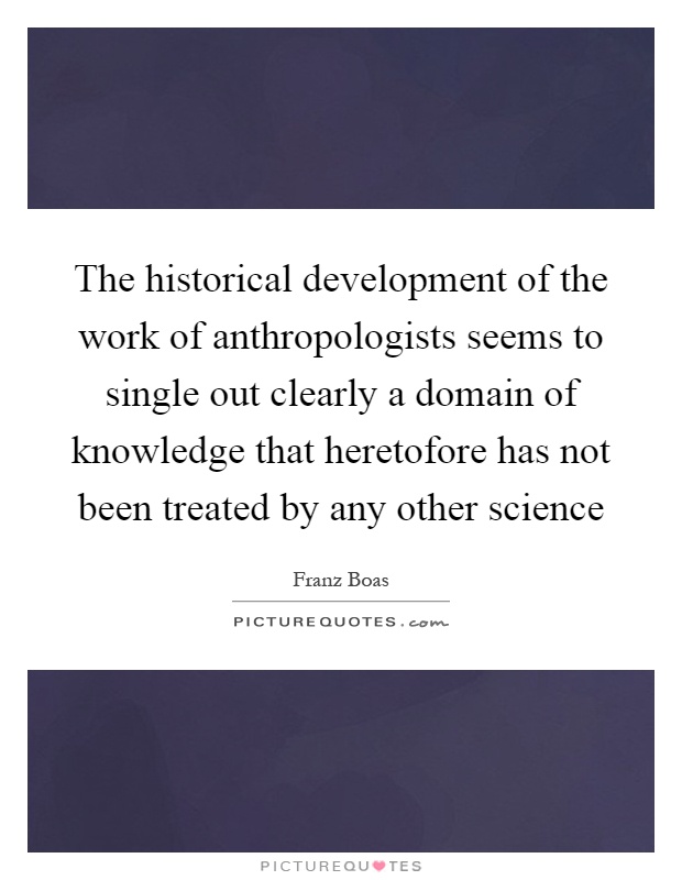 The historical development of the work of anthropologists seems to single out clearly a domain of knowledge that heretofore has not been treated by any other science Picture Quote #1