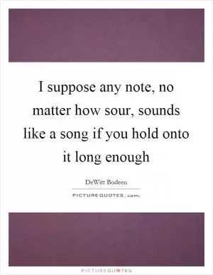 I suppose any note, no matter how sour, sounds like a song if you hold onto it long enough Picture Quote #1
