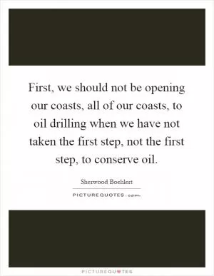First, we should not be opening our coasts, all of our coasts, to oil drilling when we have not taken the first step, not the first step, to conserve oil Picture Quote #1