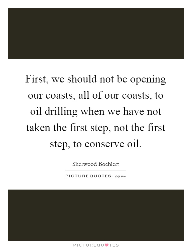 First, we should not be opening our coasts, all of our coasts, to oil drilling when we have not taken the first step, not the first step, to conserve oil Picture Quote #1