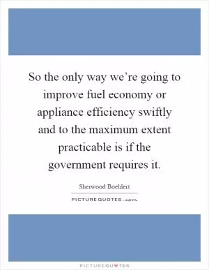 So the only way we’re going to improve fuel economy or appliance efficiency swiftly and to the maximum extent practicable is if the government requires it Picture Quote #1