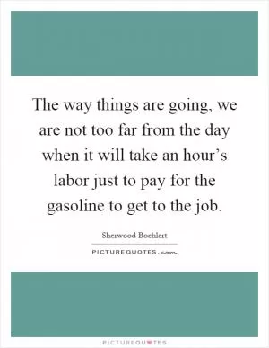 The way things are going, we are not too far from the day when it will take an hour’s labor just to pay for the gasoline to get to the job Picture Quote #1