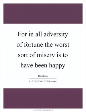 For in all adversity of fortune the worst sort of misery is to have been happy Picture Quote #1