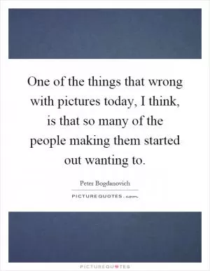 One of the things that wrong with pictures today, I think, is that so many of the people making them started out wanting to Picture Quote #1