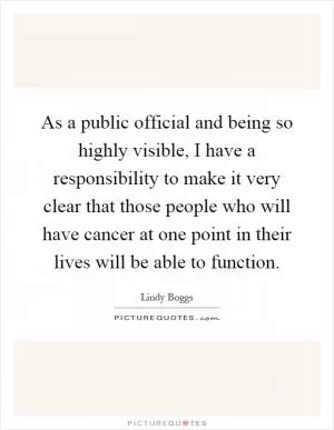 As a public official and being so highly visible, I have a responsibility to make it very clear that those people who will have cancer at one point in their lives will be able to function Picture Quote #1