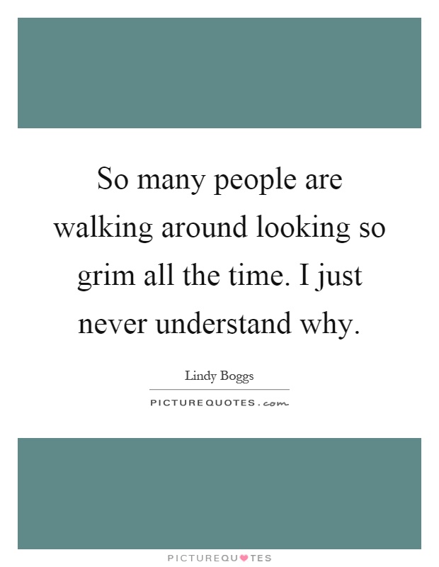 So many people are walking around looking so grim all the time. I just never understand why Picture Quote #1