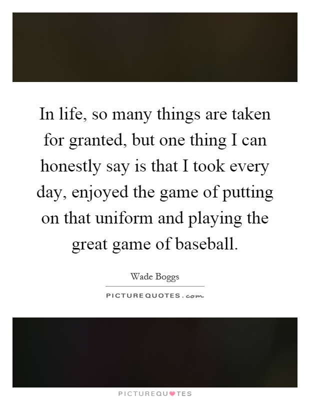 In life, so many things are taken for granted, but one thing I can honestly say is that I took every day, enjoyed the game of putting on that uniform and playing the great game of baseball Picture Quote #1
