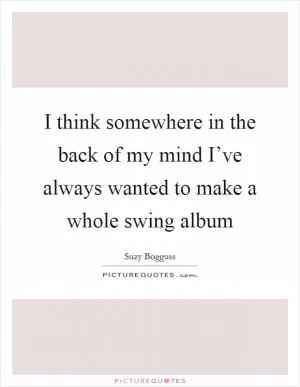 I think somewhere in the back of my mind I’ve always wanted to make a whole swing album Picture Quote #1