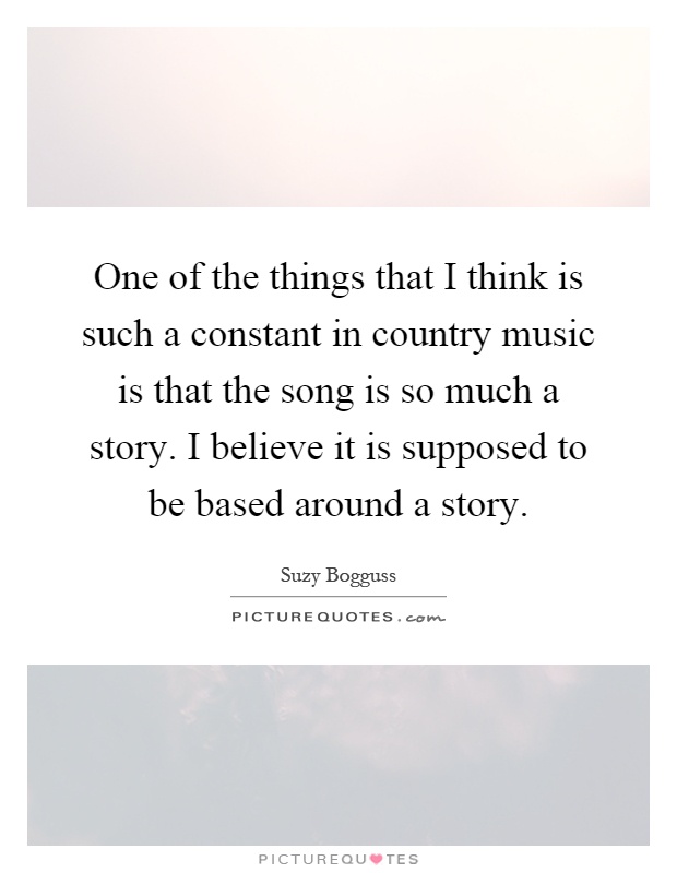 One of the things that I think is such a constant in country music is that the song is so much a story. I believe it is supposed to be based around a story Picture Quote #1