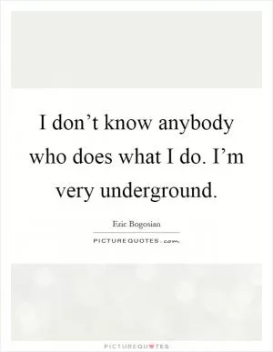 I don’t know anybody who does what I do. I’m very underground Picture Quote #1