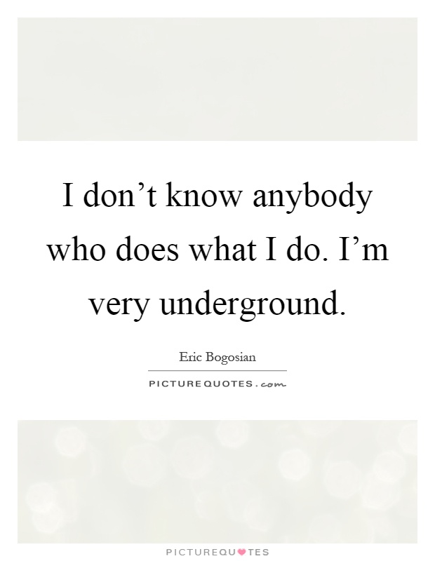I don't know anybody who does what I do. I'm very underground Picture Quote #1