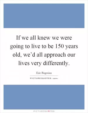 If we all knew we were going to live to be 150 years old, we’d all approach our lives very differently Picture Quote #1