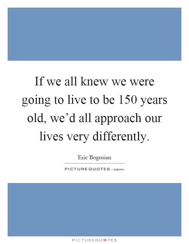 If we all knew we were going to live to be 150 years old, we'd all approach our lives very differently Picture Quote #1