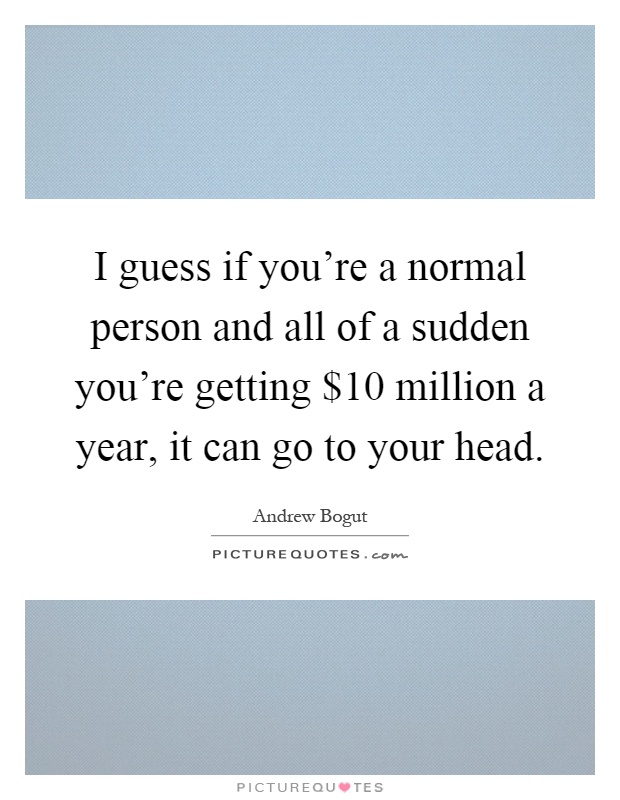 I guess if you're a normal person and all of a sudden you're getting $10 million a year, it can go to your head Picture Quote #1