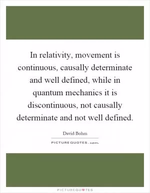 In relativity, movement is continuous, causally determinate and well defined, while in quantum mechanics it is discontinuous, not causally determinate and not well defined Picture Quote #1