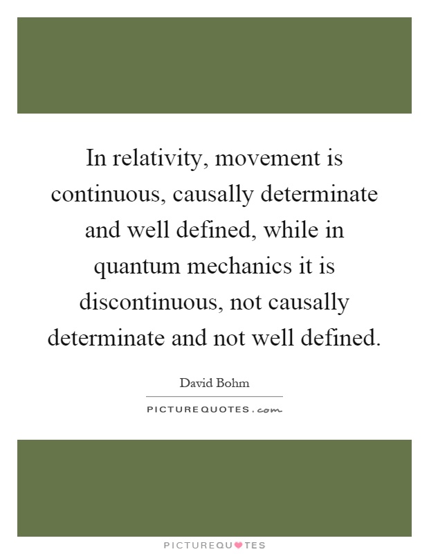 In relativity, movement is continuous, causally determinate and well defined, while in quantum mechanics it is discontinuous, not causally determinate and not well defined Picture Quote #1
