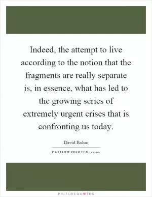 Indeed, the attempt to live according to the notion that the fragments are really separate is, in essence, what has led to the growing series of extremely urgent crises that is confronting us today Picture Quote #1