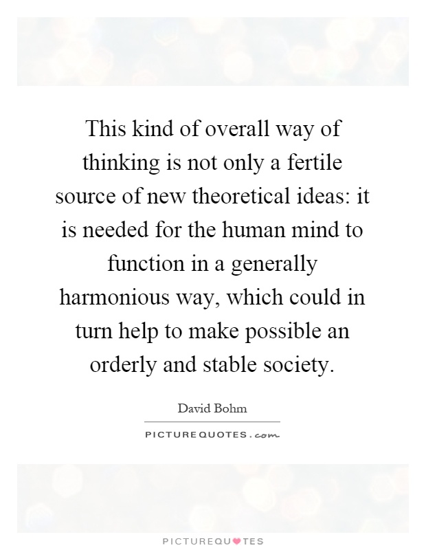 This kind of overall way of thinking is not only a fertile source of new theoretical ideas: it is needed for the human mind to function in a generally harmonious way, which could in turn help to make possible an orderly and stable society Picture Quote #1