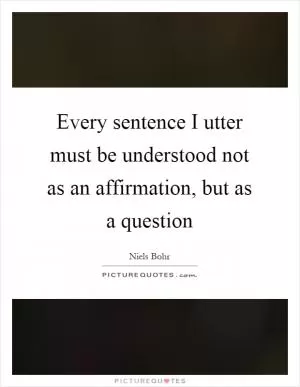 Every sentence I utter must be understood not as an affirmation, but as a question Picture Quote #1